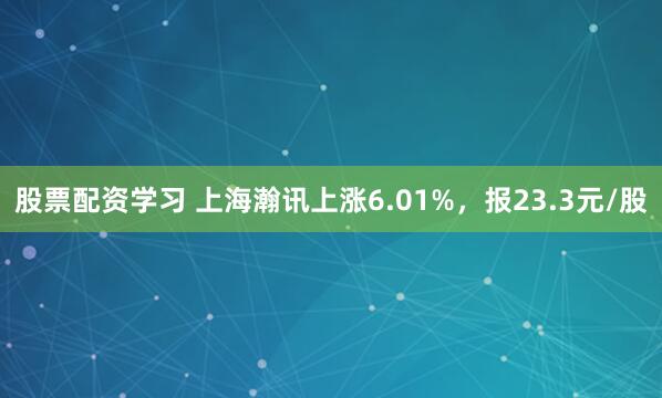 股票配资学习 上海瀚讯上涨6.01%，报23.3元/股