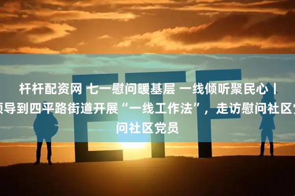 杆杆配资网 七一慰问暖基层 一线倾听聚民心丨区领导到四平路街道开展“一线工作法”，走访慰问社区党员