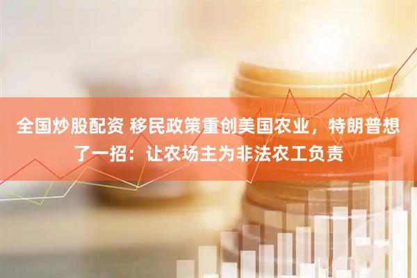 全国炒股配资 移民政策重创美国农业，特朗普想了一招：让农场主为非法农工负责