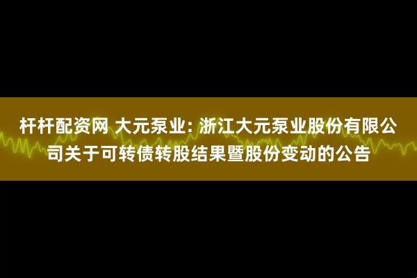 杆杆配资网 大元泵业: 浙江大元泵业股份有限公司关于可转债转股结果暨股份变动的公告