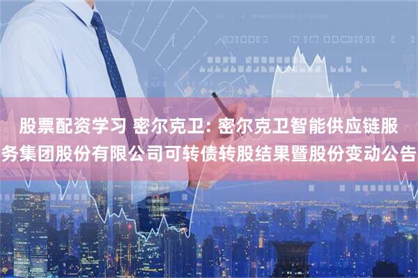 股票配资学习 密尔克卫: 密尔克卫智能供应链服务集团股份有限公司可转债转股结果暨股份变动公告