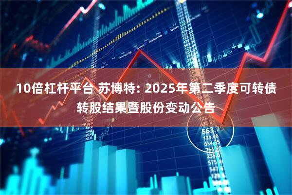 10倍杠杆平台 苏博特: 2025年第二季度可转债转股结果暨股份变动公告