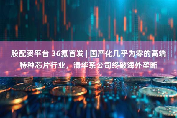 股配资平台 36氪首发 | 国产化几乎为零的高端特种芯片行业，清华系公司终破海外垄断