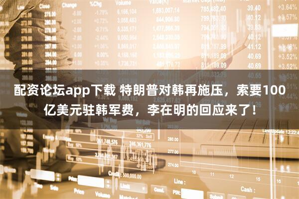 配资论坛app下载 特朗普对韩再施压，索要100亿美元驻韩军费，李在明的回应来了！