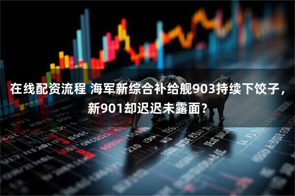 在线配资流程 海军新综合补给舰903持续下饺子，新901却迟迟未露面？