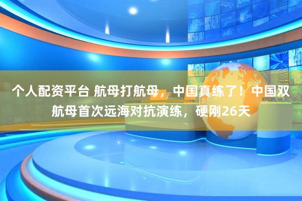 个人配资平台 航母打航母，中国真练了！中国双航母首次远海对抗演练，硬刚26天