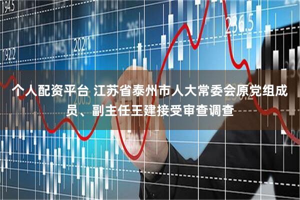 个人配资平台 江苏省泰州市人大常委会原党组成员、副主任王建接受审查调查