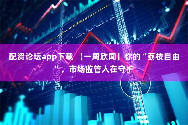 配资论坛app下载 【一周欣闻】你的“荔枝自由”，市场监管人在守护