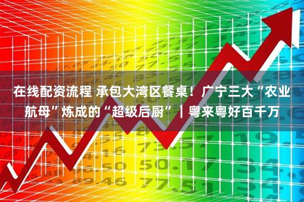在线配资流程 承包大湾区餐桌！广宁三大“农业航母”炼成的“超级后厨”｜粤来粤好百千万