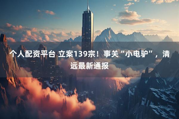 个人配资平台 立案139宗！事关“小电驴”，清远最新通报