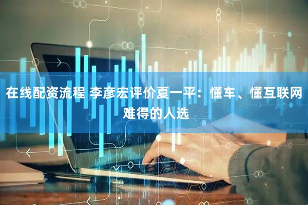 在线配资流程 李彦宏评价夏一平：懂车、懂互联网 难得的人选