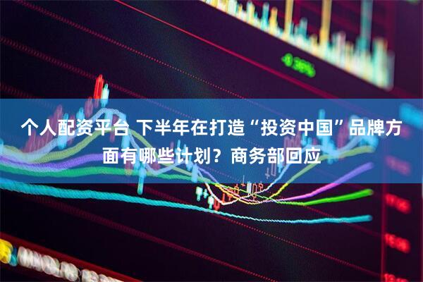 个人配资平台 下半年在打造“投资中国”品牌方面有哪些计划？商务部回应