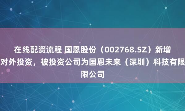 在线配资流程 国恩股份（002768.SZ）新增一起对外投资，被投资公司为国恩未来（深圳）科技有限公司