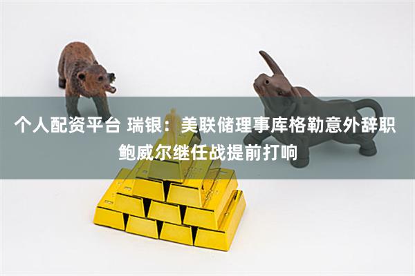 个人配资平台 瑞银：美联储理事库格勒意外辞职 鲍威尔继任战提前打响