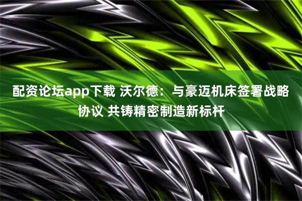 配资论坛app下载 沃尔德：与豪迈机床签署战略协议 共铸精密制造新标杆