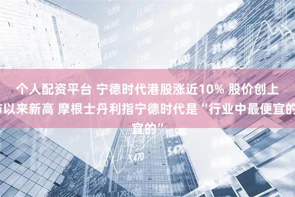 个人配资平台 宁德时代港股涨近10% 股价创上市以来新高 摩根士丹利指宁德时代是“行业中最便宜的”
