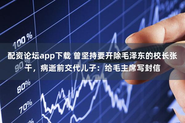 配资论坛app下载 曾坚持要开除毛泽东的校长张干，病逝前交代儿子：给毛主席写封信