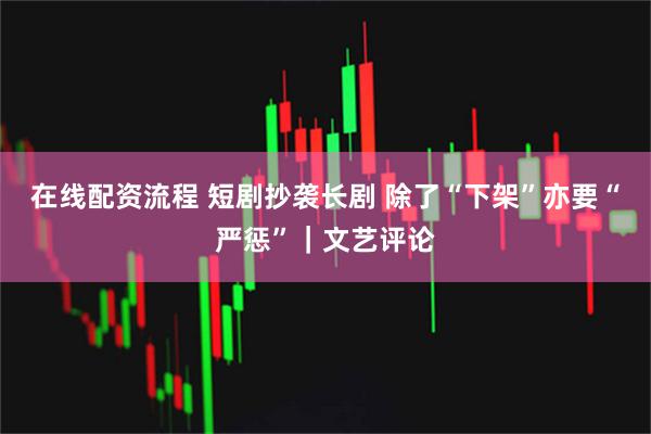 在线配资流程 短剧抄袭长剧 除了“下架”亦要“严惩”｜文艺评论