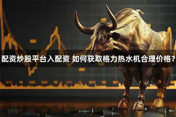 配资炒股平台入配资 如何获取格力热水机合理价格？