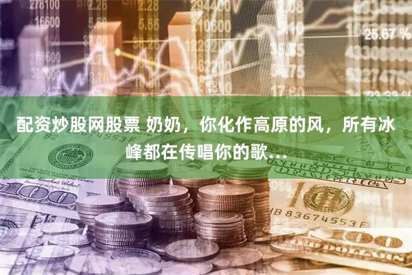 配资炒股网股票 奶奶，你化作高原的风，所有冰峰都在传唱你的歌…